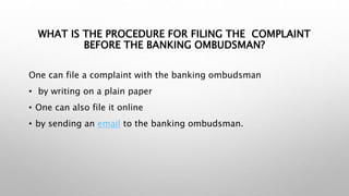 WHAT IS THE PROCEDURE FOR FILING THE COMPLAINT
BEFORE THE BANKING OMBUDSMAN?
One can file a complaint with the banking ombudsman
• by writing on a plain paper
• One can also file it online
• by sending an email to the banking ombudsman.
 