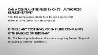 CAN A COMPLAINT BE FILED BY ONE’S AUTHORIZED
REPRESENTATIVE?
Yes. The complainant can be filed by one s authorized
representative (other than an advocate).
IS THERE ANY COST INVOLVED IN FILING COMPLAINTS
WITH BANKING OMBUDSMAN?
No. The banking ombudsman does not charge any fee for filing and
resolving customers’ complaints.
 