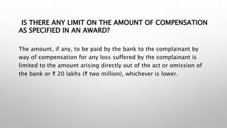 IS THERE ANY LIMIT ON THE AMOUNT OF COMPENSATION
AS SPECIFIED IN AN AWARD?
The amount, if any, to be paid by the bank to the complainant by
way of compensation for any loss suffered by the complainant is
limited to the amount arising directly out of the act or omission of
the bank or ₹ 20 lakhs (₹ two million), whichever is lower.
 