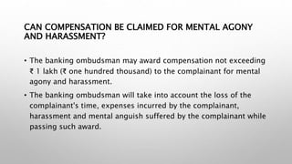 CAN COMPENSATION BE CLAIMED FOR MENTAL AGONY
AND HARASSMENT?
• The banking ombudsman may award compensation not exceeding
₹ 1 lakh (₹ one hundred thousand) to the complainant for mental
agony and harassment.
• The banking ombudsman will take into account the loss of the
complainant's time, expenses incurred by the complainant,
harassment and mental anguish suffered by the complainant while
passing such award.
 