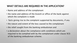 WHAT DETAILS ARE REQUIRED IN THE APPLICATION?
• Name and address of the complainant
• the name and address of the branch or office of the bank against
which the complaint is made
• facts giving rise to the complaint supported by documents, if any
• the nature and extent of the loss caused to the complainant
• the relief sought from the banking ombudsman and
• a declaration about the compliance with conditions which are
required to be complied with by the complainant under clause 9(3)
of the banking ombudsman scheme.
 