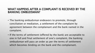 WHAT HAPPENS AFTER A COMPLAINT IS RECEIVED BY THE
BANKING OMBUDSMAN?
• The banking ombudsman endeavors to promote, through
conciliation or mediation, a settlement of the complaint by
agreement between the complainant and the bank named in the
complaint.
• If the terms of settlement (offered by the bank) are acceptable to
one in full and final settlement of one's complaint, the banking
ombudsman will pass an order as per the terms of settlement
which becomes binding on the bank and the complainant.
 