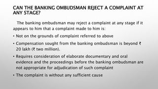 CAN THE BANKING OMBUDSMAN REJECT A COMPLAINT AT
ANY STAGE?
The banking ombudsman may reject a complaint at any stage if it
appears to him that a complaint made to him is:
• Not on the grounds of complaint referred to above
• Compensation sought from the banking ombudsman is beyond ₹
20 lakh (₹ two million).
• Requires consideration of elaborate documentary and oral
evidence and the proceedings before the banking ombudsman are
not appropriate for adjudication of such complaint
• The complaint is without any sufficient cause
 