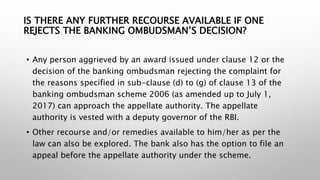 IS THERE ANY FURTHER RECOURSE AVAILABLE IF ONE
REJECTS THE BANKING OMBUDSMAN’S DECISION?
• Any person aggrieved by an award issued under clause 12 or the
decision of the banking ombudsman rejecting the complaint for
the reasons specified in sub-clause (d) to (g) of clause 13 of the
banking ombudsman scheme 2006 (as amended up to July 1,
2017) can approach the appellate authority. The appellate
authority is vested with a deputy governor of the RBI.
• Other recourse and/or remedies available to him/her as per the
law can also be explored. The bank also has the option to file an
appeal before the appellate authority under the scheme.
 