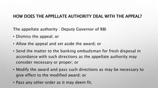 HOW DOES THE APPELLATE AUTHORITY DEAL WITH THE APPEAL?
The appellate authority : Deputy Governor of RBI
• Dismiss the appeal; or
• Allow the appeal and set aside the award; or
• Send the matter to the banking ombudsman for fresh disposal in
accordance with such directions as the appellate authority may
consider necessary or proper; or
• Modify the award and pass such directions as may be necessary to
give effect to the modified award; or
• Pass any other order as it may deem fit.
 