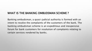 WHAT IS THE BANKING OMBUDSMAN SCHEME ?
Banking ombudsman, a quasi-judicial authority is formed with an
intent to resolve the complaints of the customers of the bank. The
banking ombudsman scheme is an expeditious and inexpensive
forum for bank customers for resolution of complaints relating to
certain services rendered by banks.
 