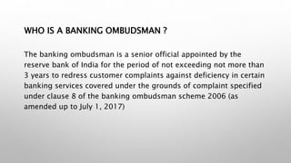 WHO IS A BANKING OMBUDSMAN ?
The banking ombudsman is a senior official appointed by the
reserve bank of India for the period of not exceeding not more than
3 years to redress customer complaints against deficiency in certain
banking services covered under the grounds of complaint specified
under clause 8 of the banking ombudsman scheme 2006 (as
amended up to July 1, 2017)
 