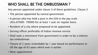 WHO SHALL BE THE OMBUDSMAN ?
Any person appointed under clause 3 of these guidelines. Clause 3
• The person appointed by central government.
• A person who has held a post in the GOI in the pay scale
of(rs.67000– 79000) for at least 1 year on regular basis.
• Resident of a city where proposed to be appointed.
• Serving officer preferably of Indian revenue service
• Shall seek a retirement from government in order to be a indirect
tax ombudsman.
• Tenure of 2 years extendable by 1 year based on performance or
till the age of 63 years which ever is earlier.
• Nore-appointment
 