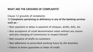 WHAT ARE THE GROUNDS OF COMPLAINTS?
Clause 12 grounds of complaints
1) Complaints pertaining to deficiency in any of the banking services
such as:-
• Non-payment or delay in payment of cheques, drafts, bills, etc
• Non acceptance of small denomination notes without any reason
and also charging of commission in respect thereof
• Non issuance of drafts to customers
• Non adherence to prescribed working hours by the branches
• Failure to honor guarantee or letter of credit
 