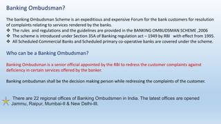 Banking Ombudsman?
The banking Ombudsman Scheme is an expeditious and expensive Forum for the bank customers for resolution
of complaints relating to services rendered by the banks.
 The rules and regulations and the guidelines are provided in the BANKING OMBUDSMAN SCHEME ,2006
 The scheme is introduced under Section 35A of Banking regulation act – 1949 by RBI with effect from 1995.
 All Scheduled Commercial Banks and Scheduled primary co-operative banks are covered under the scheme.
Who can be a Banking Ombudsman?
Banking Ombudsman is a senior official appointed by the RBI to redress the customer complaints against
deficiency in certain services offered by the banker.
Banking ombudsman shall be the decision making person while redressing the complaints of the customer.
There are 22 regional offices of Banking Ombudsmen in India. The latest offices are opened
Jammu, Raipur, Mumbai-II & New Delhi-III.
 