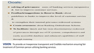 VISION : To provide an Inexpensive transparent and Credible mechanism ensuring fair
treatment of Common person utilizing banking services.
 