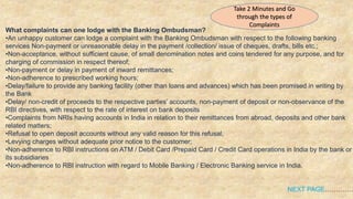 What complaints can one lodge with the Banking Ombudsman?
•An unhappy customer can lodge a complaint with the Banking Ombudsman with respect to the following banking
services Non-payment or unreasonable delay in the payment /collection/ issue of cheques, drafts, bills etc.;
•Non-acceptance, without sufficient cause, of small denomination notes and coins tendered for any purpose, and for
charging of commission in respect thereof;
•Non-payment or delay in payment of inward remittances;
•Non-adherence to prescribed working hours;
•Delay/failure to provide any banking facility (other than loans and advances) which has been promised in writing by
the Bank
•Delay/ non-credit of proceeds to the respective parties’ accounts, non-payment of deposit or non-observance of the
RBI directives, with respect to the rate of interest on bank deposits
•Complaints from NRIs having accounts in India in relation to their remittances from abroad, deposits and other bank
related matters;
•Refusal to open deposit accounts without any valid reason for this refusal;
•Levying charges without adequate prior notice to the customer;
•Non-adherence to RBI instructions on ATM / Debit Card /Prepaid Card / Credit Card operations in India by the bank or
its subsidiaries
•Non-adherence to RBI instruction with regard to Mobile Banking / Electronic Banking service in India.
NEXT PAGE………….
Take 2 Minutes and Go
through the types of
Complaints
 