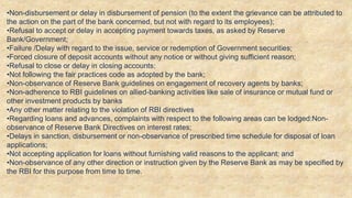 •Non-disbursement or delay in disbursement of pension (to the extent the grievance can be attributed to
the action on the part of the bank concerned, but not with regard to its employees);
•Refusal to accept or delay in accepting payment towards taxes, as asked by Reserve
Bank/Government;
•Failure /Delay with regard to the issue, service or redemption of Government securities;
•Forced closure of deposit accounts without any notice or without giving sufficient reason;
•Refusal to close or delay in closing accounts;
•Not following the fair practices code as adopted by the bank;
•Non-observance of Reserve Bank guidelines on engagement of recovery agents by banks;
•Non-adherence to RBI guidelines on allied-banking activities like sale of insurance or mutual fund or
other investment products by banks
•Any other matter relating to the violation of RBI directives
•Regarding loans and advances, complaints with respect to the following areas can be lodged:Non-
observance of Reserve Bank Directives on interest rates;
•Delays in sanction, disbursement or non-observance of prescribed time schedule for disposal of loan
applications;
•Not accepting application for loans without furnishing valid reasons to the applicant; and
•Non-observance of any other direction or instruction given by the Reserve Bank as may be specified by
the RBI for this purpose from time to time.
 
