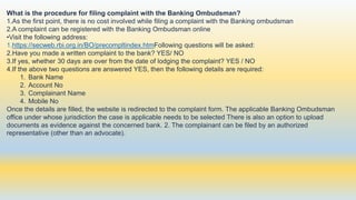 What is the procedure for filing complaint with the Banking Ombudsman?
1.As the first point, there is no cost involved while filing a complaint with the Banking ombudsman
2.A complaint can be registered with the Banking Ombudsman online
•Visit the following address:
1.https://secweb.rbi.org.in/BO/precompltindex.htmFollowing questions will be asked:
2.Have you made a written complaint to the bank? YES/ NO
3.If yes, whether 30 days are over from the date of lodging the complaint? YES / NO
4.If the above two questions are answered YES, then the following details are required:
1. Bank Name
2. Account No
3. Complainant Name
4. Mobile No
Once the details are filled, the website is redirected to the complaint form. The applicable Banking Ombudsman
office under whose jurisdiction the case is applicable needs to be selected There is also an option to upload
documents as evidence against the concerned bank. 2. The complainant can be filed by an authorized
representative (other than an advocate).
 