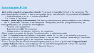Some Important Points
•Limit on the amount of compensation (Award): The amount, to be paid by the bank to the complainant (The
person registering the complaint) by way of compensation for any loss suffered by the complainant is the lower of
• Loss suffered due to any act or omission of the Bank
• ₹ 20 lakhs (₹ Two Million)
•In case of mental agony and harassment: The Banking Ombudsman may award compensation not exceeding
₹1 lakh (₹ One Hundred Thousand) to the complainant. While passing an award (giving compensation), the
Banking Ombudsman will consider the following factors
• Time lost by the complainant
• Expenses incurred by the complainant
• Harassment and mental agony suffered by the complainant
•After a receipt of complaint, the Banking Ombudsman will try to settle the complaint
through conciliation (agreement) between the aggrieved parties. If a complaint is not settled by an agreement
within a period of one month, the Ombudsman proceeds to pass an award. However, before doing so, reasonable
opportunity of being heard is given to the complainant and the Bank.
•If one is unhappy with the decision of the Banking Ombudsman, an option is given to file an appeal with the
Appellate Authority within a period of 30 days from the date of the receipt of award. Further, if the Appellate
Authority is satisfied an extension of another 30 days may be given.
 