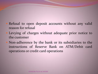  Refusal to open deposit accounts without any valid
reason for refusal
 Levying of charges without adequate prior notice...