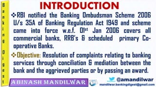 INTRODUCTION
❖RBI notified the Banking Ombudsman Scheme 2006
U/s 35A of Banking Regulation Act 1949 and scheme
came into force w.e.f. 01st Jan 2006 covers all
commercial banks, RRB’s & scheduled primary Co-
operative Banks.
❖Objective: Resolution of complaints relating to banking
services through conciliation & mediation between the
bank and the aggrieved parties or by passing an award.
 