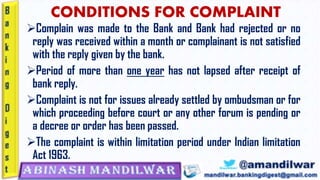 CONDITIONS FOR COMPLAINT
➢Complain was made to the Bank and Bank had rejected or no
reply was received within a month or complainant is not satisfied
with the reply given by the bank.
➢Period of more than one year has not lapsed after receipt of
bank reply.
➢Complaint is not for issues already settled by ombudsman or for
which proceeding before court or any other forum is pending or
a decree or order has been passed.
➢The complaint is within limitation period under Indian limitation
Act 1963.
 