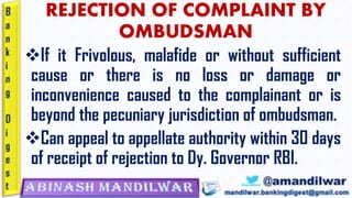 REJECTION OF COMPLAINT BY
OMBUDSMAN
❖If it Frivolous, malafide or without sufficient
cause or there is no loss or damage or
inconvenience caused to the complainant or is
beyond the pecuniary jurisdiction of ombudsman.
❖Can appeal to appellate authority within 30 days
of receipt of rejection to Dy. Governor RBI.
 
