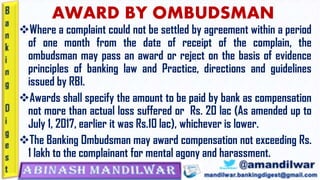 AWARD BY OMBUDSMAN
❖Where a complaint could not be settled by agreement within a period
of one month from the date of receipt of the complain, the
ombudsman may pass an award or reject on the basis of evidence
principles of banking law and Practice, directions and guidelines
issued by RBI.
❖Awards shall specify the amount to be paid by bank as compensation
not more than actual loss suffered or Rs. 20 lac (As amended up to
July 1, 2017, earlier it was Rs.10 lac), whichever is lower.
❖The Banking Ombudsman may award compensation not exceeding Rs.
1 lakh to the complainant for mental agony and harassment.
 