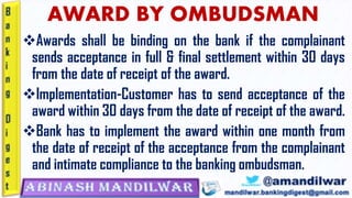 AWARD BY OMBUDSMAN
❖Awards shall be binding on the bank if the complainant
sends acceptance in full & final settlement within 30 days
from the date of receipt of the award.
❖Implementation-Customer has to send acceptance of the
award within 30 days from the date of receipt of the award.
❖Bank has to implement the award within one month from
the date of receipt of the acceptance from the complainant
and intimate compliance to the banking ombudsman.
 