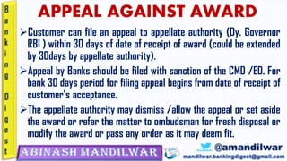APPEAL AGAINST AWARD
➢Customer can file an appeal to appellate authority (Dy. Governor
RBI ) within 30 days of date of receipt of award (could be extended
by 30days by appellate authority).
➢Appeal by Banks should be filed with sanction of the CMD /ED. For
bank 30 days period for filing appeal begins from date of receipt of
customer’s acceptance.
➢The appellate authority may dismiss /allow the appeal or set aside
the award or refer the matter to ombudsman for fresh disposal or
modify the award or pass any order as it may deem fit.
 