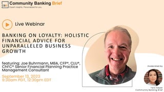 BANKING ON LOYALTY: HOLISTIC
FINANCIAL ADVICE FOR
UNPARALLELED BUSINESS
GROWTH
Live Webinar
featuring: Joe Buhrmann, MBA, CFP®, CLU®,
ChFC® Senior Financial Planning Practice
Management Consultant
September 13, 2023
9:30am PDT, 12:30pm EDT
Tara Dwyer
Community Banking Brief
moderated by
 
