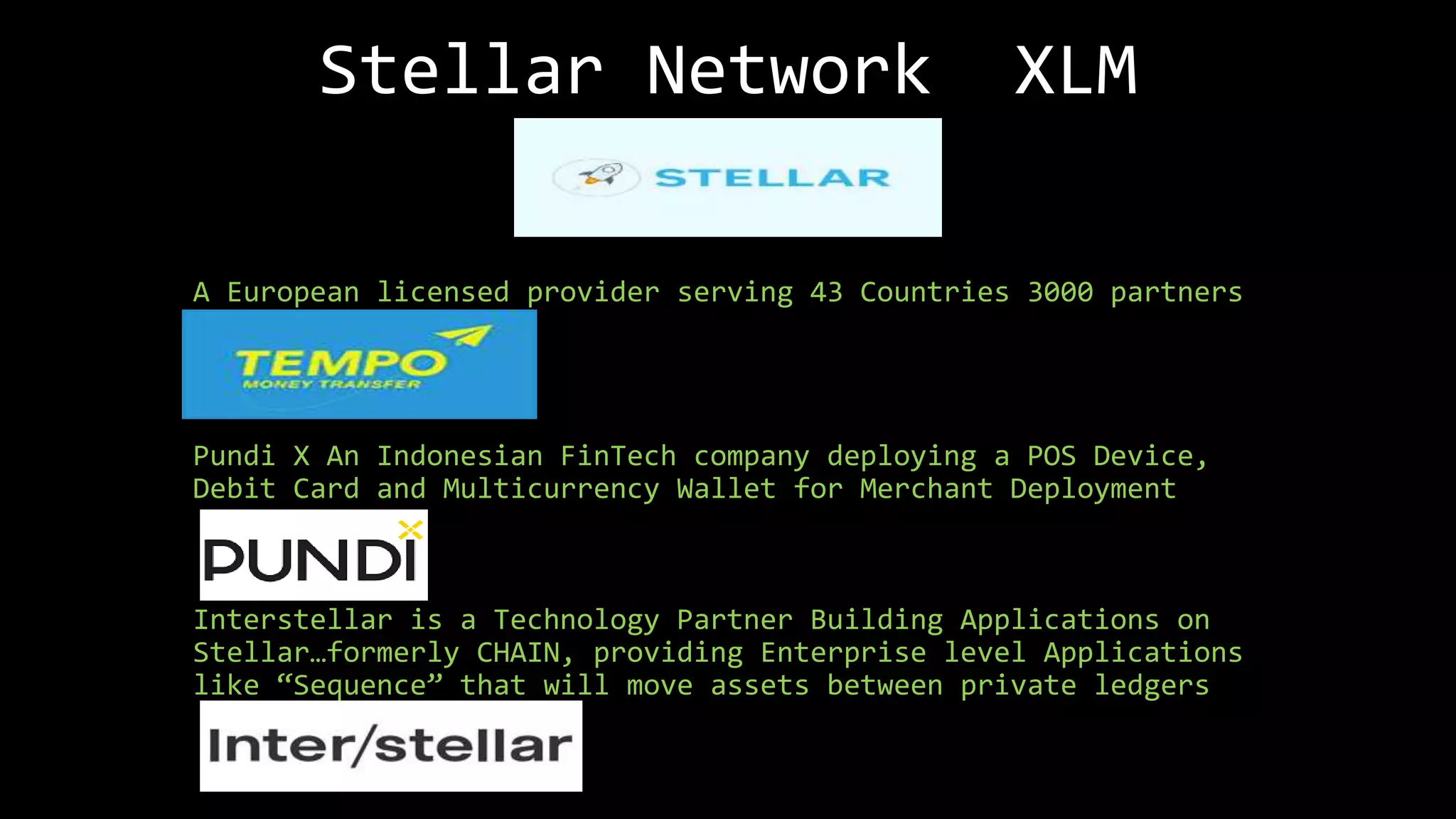 Stellar Network XLM
A European licensed provider serving 43 Countries 3000 partners
Pundi X An Indonesian FinTech company deploying a POS Device,
Debit Card and Multicurrency Wallet for Merchant Deployment
Interstellar is a Technology Partner Building Applications on
Stellar…formerly CHAIN, providing Enterprise level Applications
like “Sequence” that will move assets between private ledgers
 