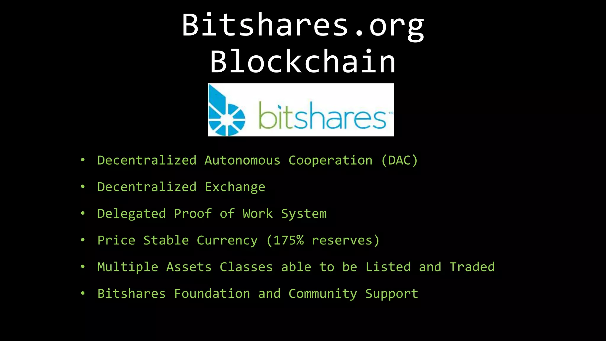 Bitshares.org
Blockchain
• Decentralized Autonomous Cooperation (DAC)
• Decentralized Exchange
• Delegated Proof of Work System
• Price Stable Currency (175% reserves)
• Multiple Assets Classes able to be Listed and Traded
• Bitshares Foundation and Community Support
 