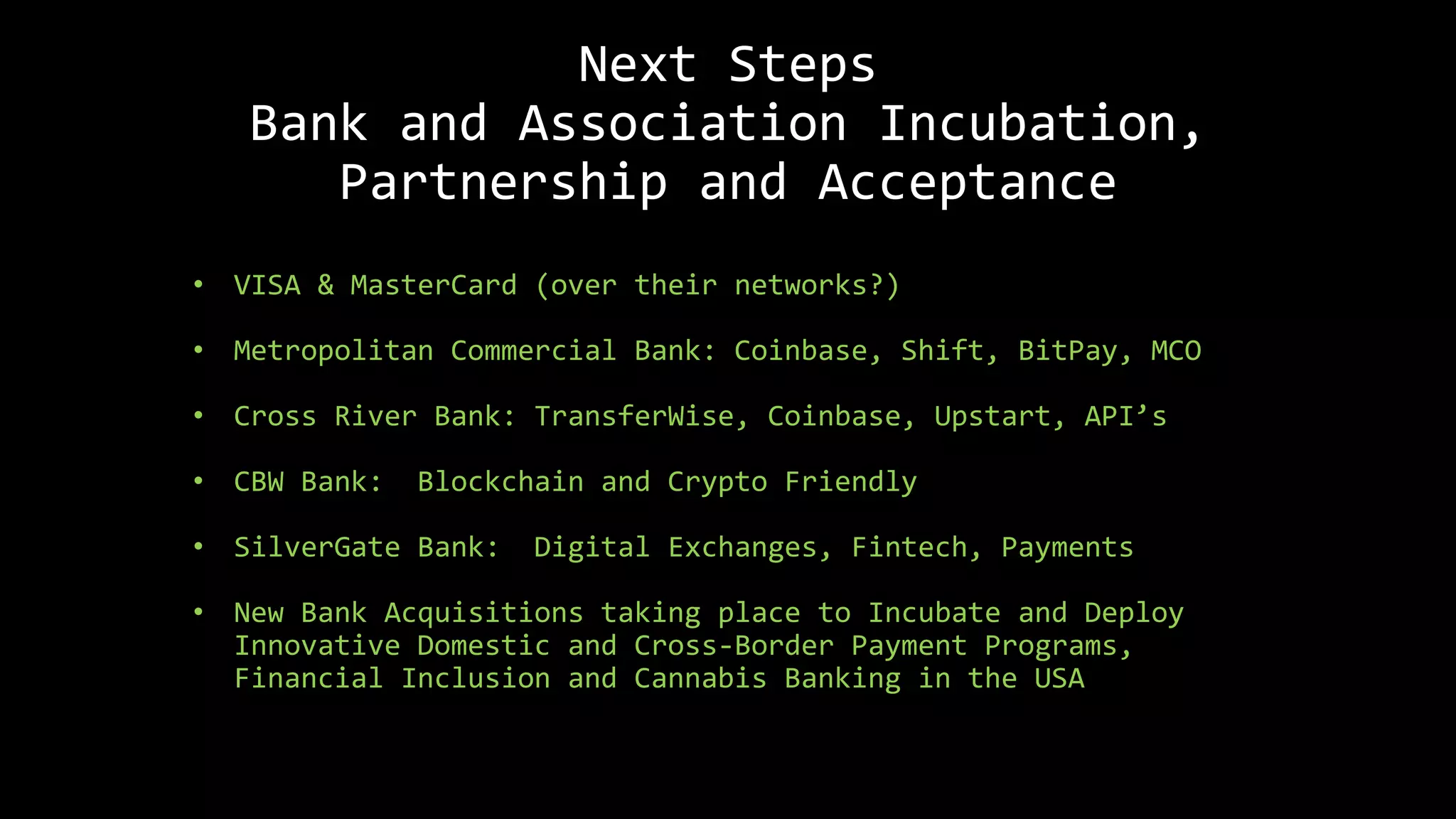 Next Steps
Bank and Association Incubation,
Partnership and Acceptance
• VISA & MasterCard (over their networks?)
• Metropolitan Commercial Bank: Coinbase, Shift, BitPay, MCO
• Cross River Bank: TransferWise, Coinbase, Upstart, API’s
• CBW Bank: Blockchain and Crypto Friendly
• SilverGate Bank: Digital Exchanges, Fintech, Payments
• New Bank Acquisitions taking place to Incubate and Deploy
Innovative Domestic and Cross-Border Payment Programs,
Financial Inclusion and Cannabis Banking in the USA
 