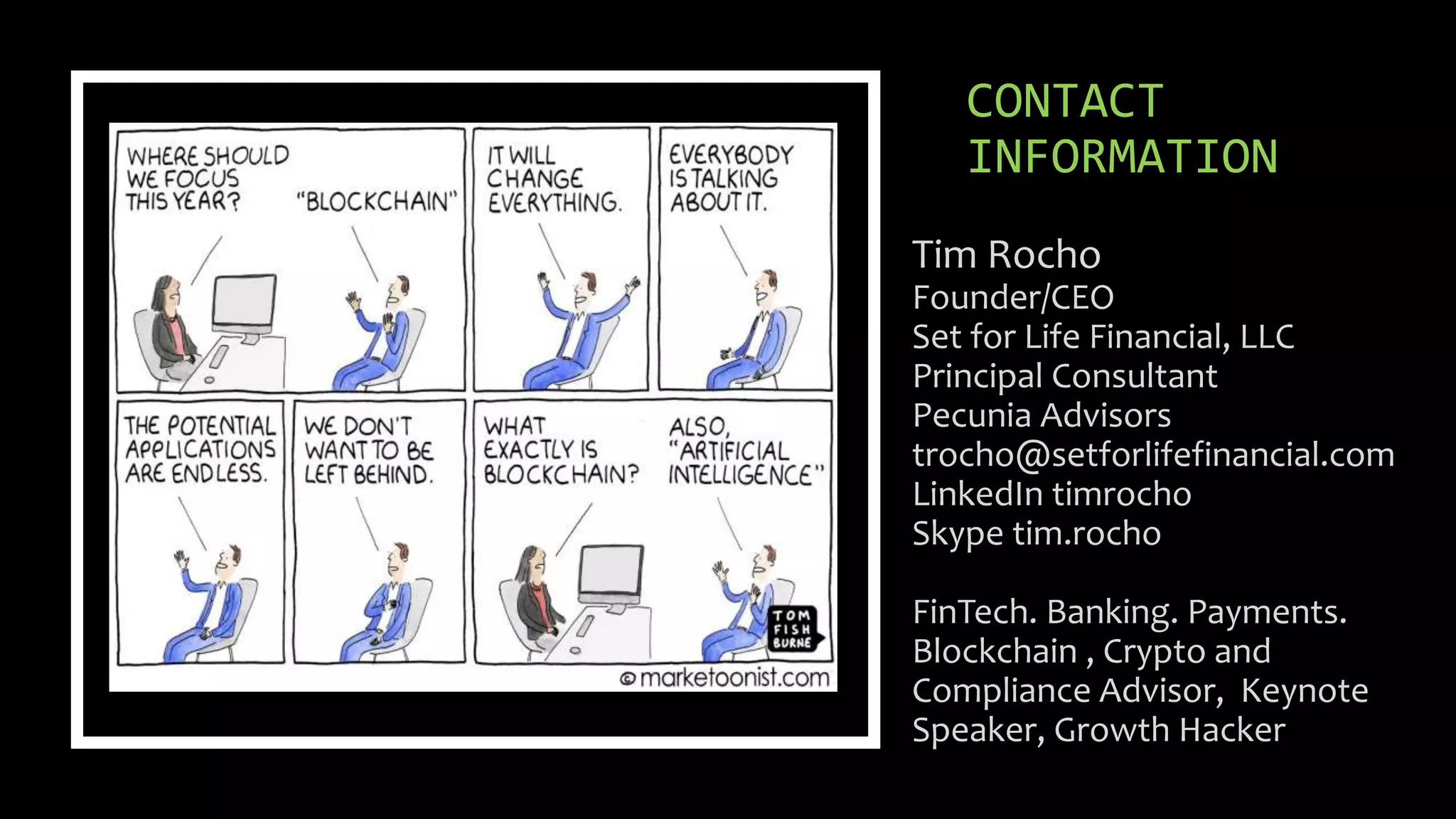 CONTACT
INFORMATION
Tim Rocho
Founder/CEO
Set for Life Financial, LLC
Principal Consultant
Pecunia Advisors
trocho@setforlifefinancial.com
LinkedIn timrocho
Skype tim.rocho
FinTech. Banking. Payments.
Blockchain , Crypto and
Compliance Advisor, Keynote
Speaker, Growth Hacker
 