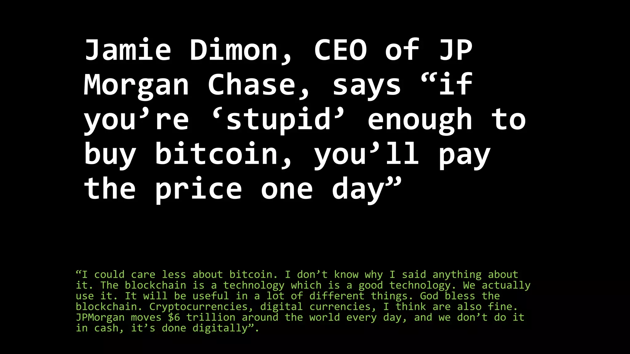 Jamie Dimon, CEO of JP
Morgan Chase, says “if
you’re ‘stupid’ enough to
buy bitcoin, you’ll pay
the price one day”
“I could care less about bitcoin. I don’t know why I said anything about
it. The blockchain is a technology which is a good technology. We actually
use it. It will be useful in a lot of different things. God bless the
blockchain. Cryptocurrencies, digital currencies, I think are also fine.
JPMorgan moves $6 trillion around the world every day, and we don’t do it
in cash, it’s done digitally”.
 