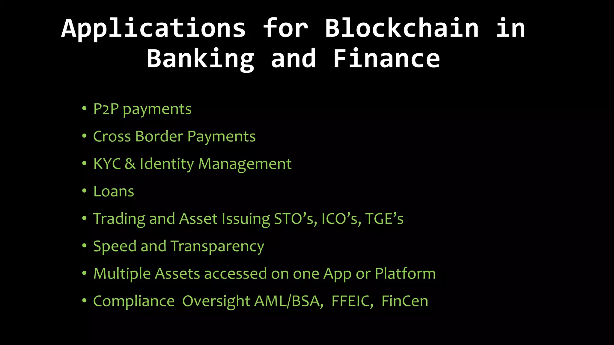 Applications for Blockchain in
Banking and Finance
• P2P payments
• Cross Border Payments
• KYC & Identity Management
• Loans
• Trading and Asset Issuing STO’s, ICO’s, TGE’s
• Speed and Transparency
• Multiple Assets accessed on one App or Platform
• Compliance Oversight AML/BSA, FFEIC, FinCen
 