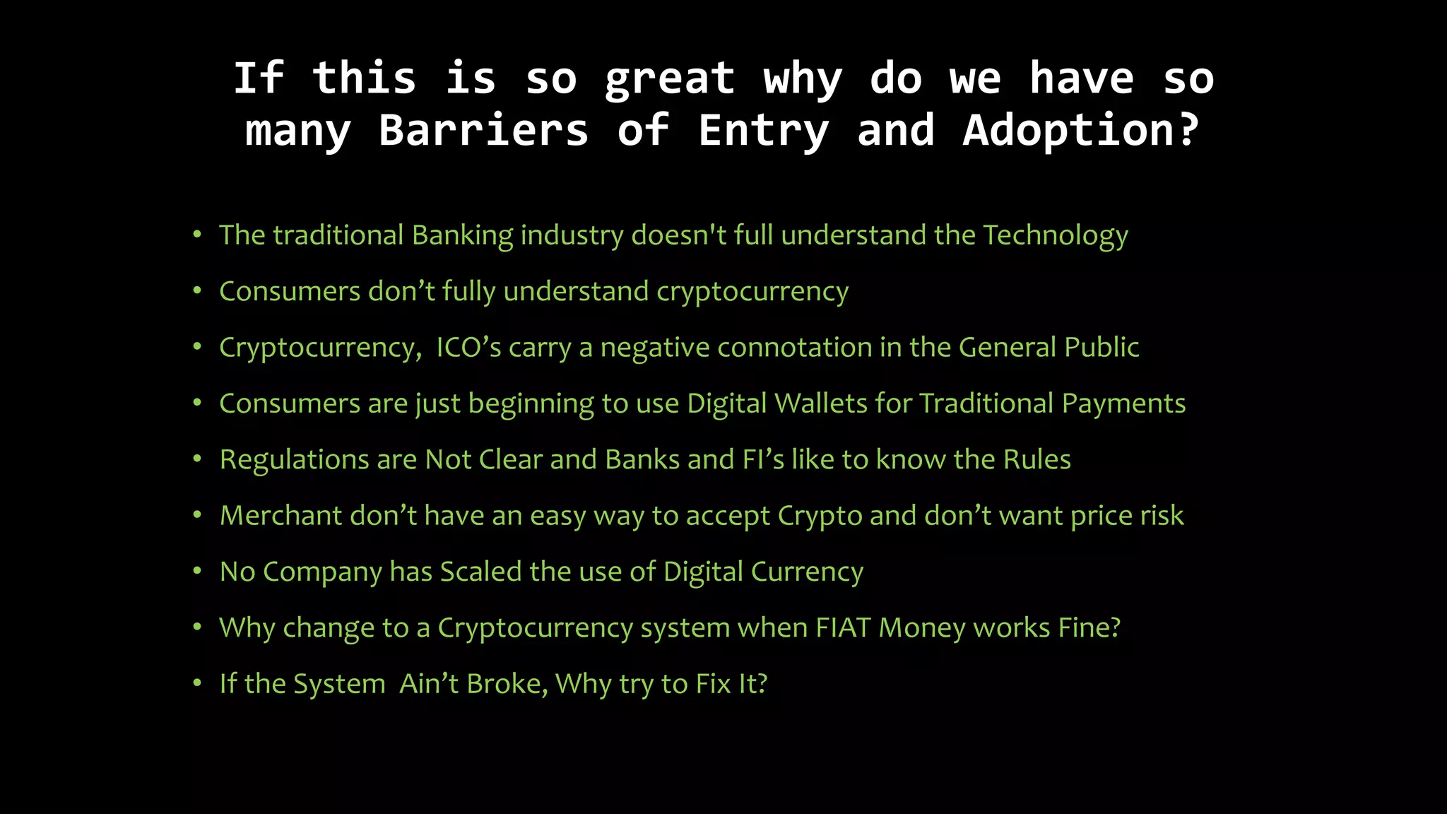 If this is so great why do we have so
many Barriers of Entry and Adoption?
• The traditional Banking industry doesn't full understand the Technology
• Consumers don’t fully understand cryptocurrency
• Cryptocurrency, ICO’s carry a negative connotation in the General Public
• Consumers are just beginning to use Digital Wallets for Traditional Payments
• Regulations are Not Clear and Banks and FI’s like to know the Rules
• Merchant don’t have an easy way to accept Crypto and don’t want price risk
• No Company has Scaled the use of Digital Currency
• Why change to a Cryptocurrency system when FIAT Money works Fine?
• If the System Ain’t Broke, Why try to Fix It?
 