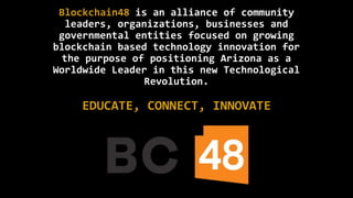 Blockchain48 is an alliance of community
leaders, organizations, businesses and
governmental entities focused on growing
blockchain based technology innovation for
the purpose of positioning Arizona as a
Worldwide Leader in this new Technological
Revolution.
EDUCATE, CONNECT, INNOVATE
 