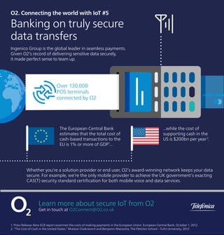 O2. Connecting the world with IoT #5
Banking on truly secure
data transfers
Ingenico Group is the global leader in seamless payments.
Given O2’s record of delivering sensitive data securely,
it made perfect sense to team up.
The European Central Bank
estimates that the total cost of
cash-based transactions to the
EU is 1% or more of GDP1
...
...while the cost of
supporting cash in the
US is $200bn per year2
.
Whether you’re a solution provider or end user, O2’s award-winning network keeps your data
secure. For example, we’re the only mobile provider to achieve the UK government’s exacting
CAS(T) security standard certiﬁcation for both mobile voice and data services.
Over 130,000
POS terminals
connected by O2
Learn more about secure IoT from O2
Get in touch at O2Connect@O2.co.uk
1. Press Release-New ECB report examines the costs of making payments in the European Union. European Central Bank, October 1, 2012
2. “The Cost of Cash in the United States,” Bhaskar Chakravorti and Benjamin Mazzotta, The Fletcher School – Tufts University, 2013
 
