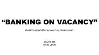 “BANKING ON VACANCY”
ADDRESSING THE ISSUE OF WAREHOUSED BUILDINGS
COMHE 408
Tamika Calliste
 