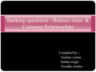 Banking operations : Balance sheet &
      Customer Relationships



                      Compiled by :-
                       Garima verma
                       Salaka singh
                       Swadha mishra
 