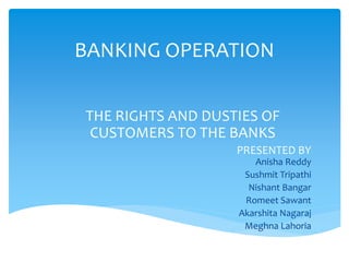 BANKING OPERATION
THE RIGHTS AND DUSTIES OF
CUSTOMERS TO THE BANKS
PRESENTED BY
Anisha Reddy
Sushmit Tripathi
Nishant Bangar
Romeet Sawant
Akarshita Nagaraj
Meghna Lahoria
 