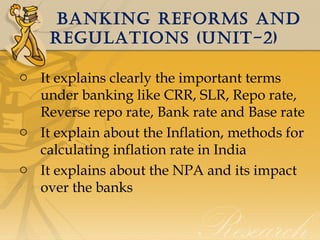 banking REFORMS anD
REgULaTiOnS (UniT-2)
o It explains clearly the important terms
under banking like CRR, SLR, Repo rate,
Reverse repo rate, Bank rate and Base rate
o It explain about the Inflation, methods for
calculating inflation rate in India
o It explains about the NPA and its impact
over the banks

 