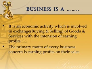 BusIness Is a ……..





It is an economic activity which is involved
in exchange(Buying & Selling) of Goods &
Services with the intension of earning
profits
The primary motto of every business
concern is earning profits on their sales

 