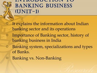 IntroductIon to
bankIng busIness
(unIt-1)
o It explains the information about Indian
banking sector and its operations
o Importance of Banking sector, history of
banking business in India
o Banking system, specializations and types
of Banks.
o Banking vs. Non-Banking

 