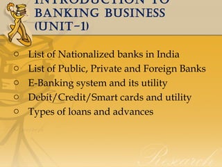 IntroductIon to
bankIng busIness
(unIt-1)
o
o
o
o
o

List of Nationalized banks in India
List of Public, Private and Foreign Banks
E-Banking system and its utility
Debit/Credit/Smart cards and utility
Types of loans and advances

 