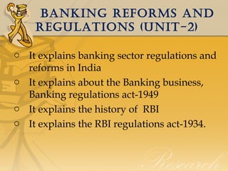 banking REFORMS anD
REgULaTiOnS (UniT-2)
o It explains banking sector regulations and
reforms in India
o It explains about the Banking business,
Banking regulations act-1949
o It explains the history of RBI
o It explains the RBI regulations act-1934.

 