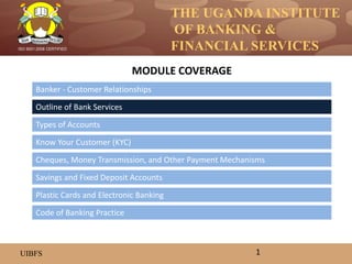 THE UGANDA INSTITUTE
OF BANKING &
FINANCIAL SERVICES
UIBFS
ISO 9001:2008 CERTIFIED
Banker - Customer Relationships
Outline of Bank Services
Types of Accounts
Know Your Customer (KYC)
Savings and Fixed Deposit Accounts
Cheques, Money Transmission, and Other Payment Mechanisms
MODULE COVERAGE
1
Code of Banking Practice
Plastic Cards and Electronic Banking
 
