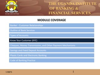 THE UGANDA INSTITUTE
OF BANKING &
FINANCIAL SERVICES
UIBFS
ISO 9001:2008 CERTIFIED
Banker - Customer Relationships
Outline of Bank Services
Types of Accounts
Know Your Customer (KYC)
Savings and Fixed Deposit Accounts
Cheques, Money Transmission, and Other Payment Mechanisms
MODULE COVERAGE
1
Code of Banking Practice
Plastic Cards and Electronic Banking
 