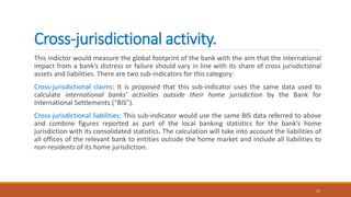 Cross-jurisdictional activity.
This indictor would measure the global footprint of the bank with the aim that the international
impact from a bank’s distress or failure should vary in line with its share of cross jurisdictional
assets and liabilities. There are two sub-indicators for this category:
Cross-jurisdictional claims: It is proposed that this sub-indicator uses the same data used to
calculate international banks’ activities outside their home jurisdiction by the Bank for
International Settlements (“BIS”).
Cross-jurisdictional liabilities: This sub-indicator would use the same BIS data referred to above
and combine figures reported as part of the local banking statistics for the bank’s home
jurisdiction with its consolidated statistics. The calculation will take into account the liabilities of
all offices of the relevant bank to entities outside the home market and include all liabilities to
non-residents of its home jurisdiction.
33
 