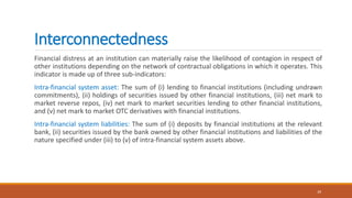 Interconnectedness
Financial distress at an institution can materially raise the likelihood of contagion in respect of
other institutions depending on the network of contractual obligations in which it operates. This
indicator is made up of three sub-indicators:
Intra-financial system asset: The sum of (i) lending to financial institutions (including undrawn
commitments), (ii) holdings of securities issued by other financial institutions, (iii) net mark to
market reverse repos, (iv) net mark to market securities lending to other financial institutions,
and (v) net mark to market OTC derivatives with financial institutions.
Intra-financial system liabilities: The sum of (i) deposits by financial institutions at the relevant
bank, (ii) securities issued by the bank owned by other financial institutions and liabilities of the
nature specified under (iii) to (v) of intra-financial system assets above.
39
 