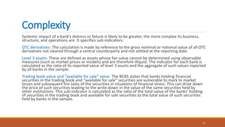 Complexity
Systemic impact of a bank’s distress or failure is likely to be greater, the more complex its business,
structure, and operations are. It specifies sub-indicators:
OTC derivatives: The calculation is made by reference to the gross nominal or notional value of all OTC
derivatives not cleared through a central counterparty and not settled at the reporting date.
Level 3 assets: These are defined as assets whose fair value cannot be determined using observable
measures (such as market prices or models) and are therefore illiquid. The indicator for each bank is
calculated as the ratio of its reported value of level 3 assets and the aggregate of such values reported
by all banks in the sample.
Trading book value and “available for sale” value: The BCBS states that banks holding financial
securities in the trading book and “available for sale” securities are vulnerable to mark to market
losses and subsequent fire sales of the securities in situations of financial stress. This can drive down
the price of such securities leading to the write-down in the value of the same securities held by
other institutions. This sub-indicator is calculated as the ratio of the total value of the banks’ holding
of securities in the trading book and available for sale securities to the total value of such securities
held by banks in the sample.
47
 