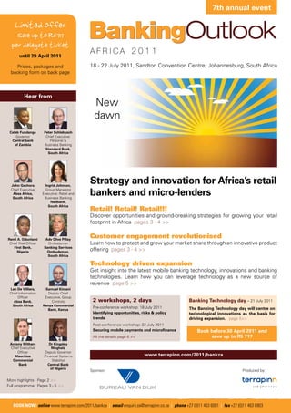 7th annual event

    Limited offer
    Save up to R5717
  per delegate ticket
       until 29 April 2011

   Prices, packages and                       18 - 22 July 2011, Sandton Convention Centre, Johannesburg, South Africa
 booking form on back page



          Hear from
                                                New
                                                dawn
 Caleb Fundanga        Peter Schlebusch
     Governor           Chief Executive:
  Central bank            Personal &
    of Zambia          Business Banking
                        Standard Bank,
                         South Africa




  John Gachora          Ingrid Johnson,
                                              Strategy and innovation for Africa’s retail
  Chief Executive
   Absa Africa,
   South Africa
                        Group Managing
                      Executive: Retail and
                       Business Banking
                                              bankers and micro-lenders
                           Nedbank,
                          South Africa
                                              Retail! Retail! Retail!!!
                                              Discover opportunities and ground-breaking strategies for growing your retail
                                              footprint in Africa pages 3 - 4 >>


Remi A. Odunlami        Adv Clive Pillay
                                              Customer engagement revolutionised
 Chief Risk Officer      Ombudsman            Learn how to protect and grow your market share through an innovative product
    First Bank,        Banking Services
      Nigeria            Ombudsman,           offering pages 3 - 4 >>
                         South Africa

                                              Technology driven expansion
                                              Get insight into the latest mobile banking technology, innovations and banking
                                              technologies. Learn how you can leverage technology as a new source of
                                              revenue page 5 >>
 Len De Villiers,      Samuel Kimani
 Chief Information       Deputy Chief
      Officer          Executive, Group
   Absa Bank,              Controls            2 workshops, 2 days                              Banking Technology day – 21 July 2011
  South Africa        Kenya Commercial
                                               Pre-conference workshop: 18 July 2011            The Banking Technology day will centre on
                        Bank, Kenya
                                               Identifying opportunities, risks & policy        technological innovations as the basis for
                                               trends                                           driving expansion. page 5>>
                                               Post-conference workshop: 22 July 2011
                                               Securing mobile payments and microfinance            Book before 30 April 2011 and
                                               All the details page 6 >>                                 save up to R5 717
 Antony Withers            Dr Kingsley
 Chief Executive            Moghala
     Officer            Deputy Governor
   Mauritius           (Financial Systems                                  www.terrapinn.com/2011/bankza
  Commercial                 Stability)
      Bank                Central Bank
                            of Nigeria
                                              Sponsor:                                                                       Produced by:

More highlights Page 2 >>
Full programme Pages 3 - 5 >>




   BOOK NOW! online www.terrapinn.com/2011/bankza | email enquiry.za@terrapinn.co.za | phone +27 (0)11 463 6001 | fax +27 (0)11 463 6903
 